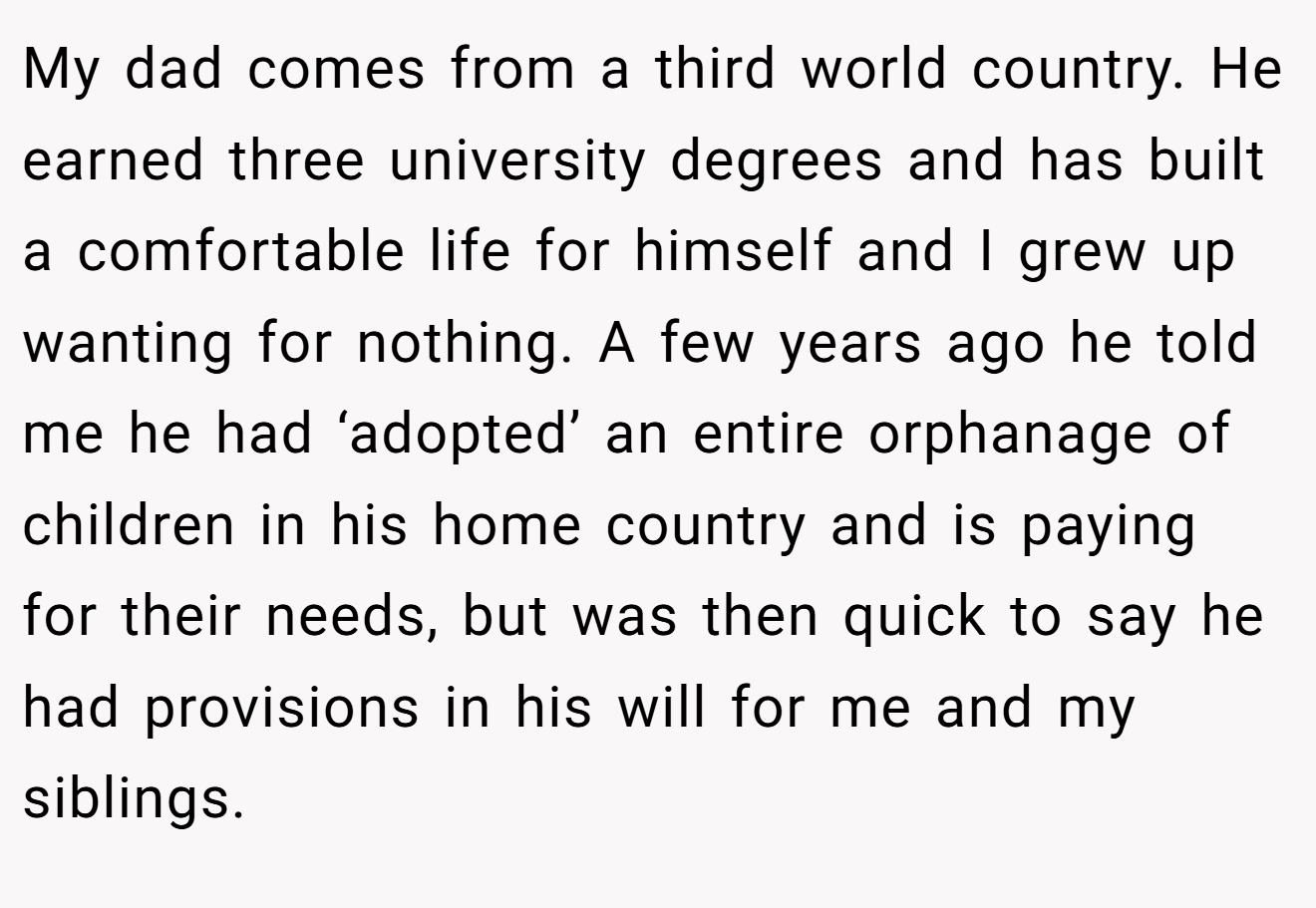 My dad comes from a third world country. He earned three university degrees and has built a comfortable life for himself and I grew up wanting for nothing. A few years ago he told me he had ‘adopted’ an entire orphanage of children in his home country and is paying for their needs, but was then quick to say he had provisions in his will for me and my siblings.
