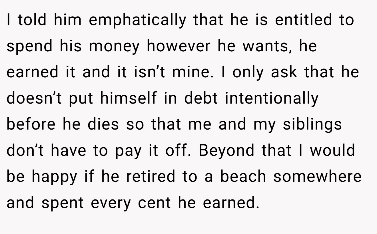 I told him emphatically that he is entitled to spend his money however he wants, he earned it and it isn’t mine. I only ask that he doesn’t put himself in debt intentionally before he dies so that me and my siblings don’t have to pay it off. Beyond that I would be happy if he retired to a beach somewhere and spent every cent he earned.