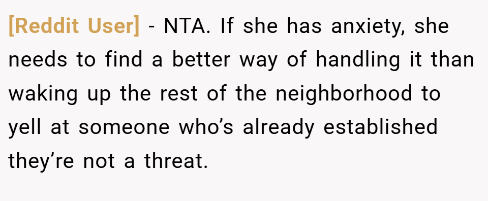 [Reddit User] − NTA. If she has anxiety, she needs to find a better way of handling it than waking up the rest of the neighborhood to yell at someone who’s already established they’re not a threat.
