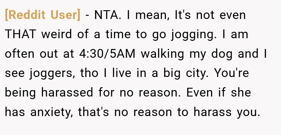 [Reddit User] − NTA. I mean, It's not even THAT weird of a time to go jogging. I am often out at 4:30/5AM walking my dog and I see joggers, tho I live in a big city. You're being harassed for no reason. Even if she has anxiety, that's no reason to harass you.