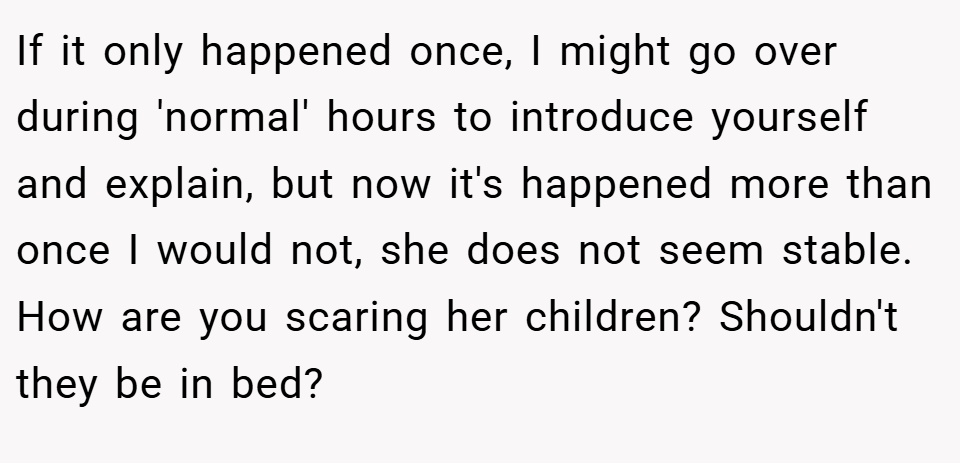 If it only happened once, I might go over during 'normal' hours to introduce yourself and explain, but now it's happened more than once I would not, she does not seem stable. How are you scaring her children? Shouldn't they be in bed?