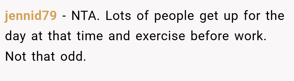 jennid79 − NTA. Lots of people get up for the day at that time and exercise before work. Not that odd.