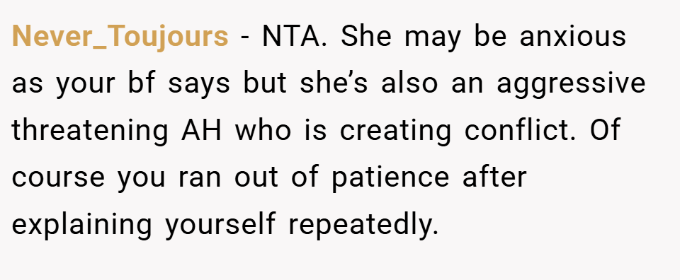 Never_Toujours − NTA. She may be anxious as your bf says but she’s also an aggressive threatening AH who is creating conflict. Of course you ran out of patience after explaining yourself repeatedly.