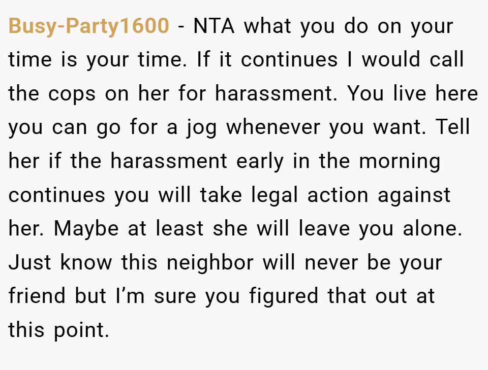 Busy-Party1600 − NTA what you do on your time is your time. If it continues I would call the cops on her for harassment. You live here you can go for a jog whenever you want. Tell her if the harassment early in the morning continues you will take legal action against her. Maybe at least she will leave you alone. Just know this neighbor will never be your friend but I’m sure you figured that out at this point.