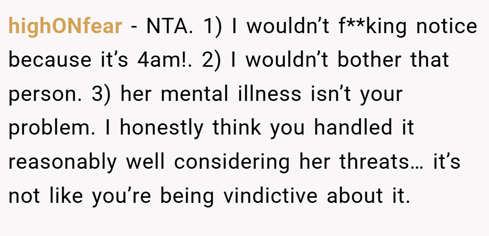 highONfear − NTA. 1) I wouldn’t f**king notice because it’s 4am!. 2) I wouldn’t bother that person. 3) her mental illness isn’t your problem. I honestly think you handled it reasonably well considering her threats… it’s not like you’re being vindictive about it.