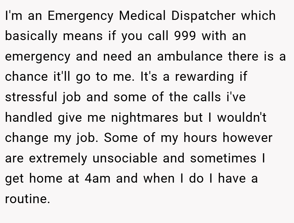 I'm an Emergency Medical Dispatcher which basically means if you call 999 with an emergency and need an ambulance there is a chance it'll go to me. It's a rewarding if stressful job and some of the calls i've handled give me nightmares but I wouldn't change my job. Some of my hours however are extremely unsociable and sometimes I get home at 4am and when I do I have a routine.