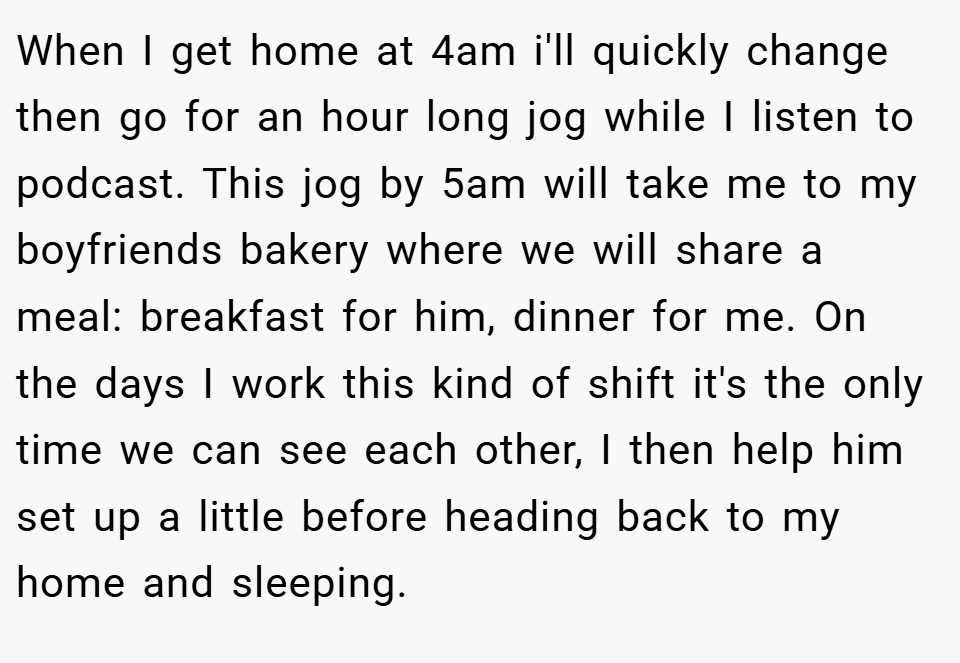 When I get home at 4am i'll quickly change then go for an hour long jog while I listen to podcast. This jog by 5am will take me to my boyfriends bakery where we will share a meal: breakfast for him, dinner for me. On the days I work this kind of shift it's the only time we can see each other, I then help him set up a little before heading back to my home and sleeping.