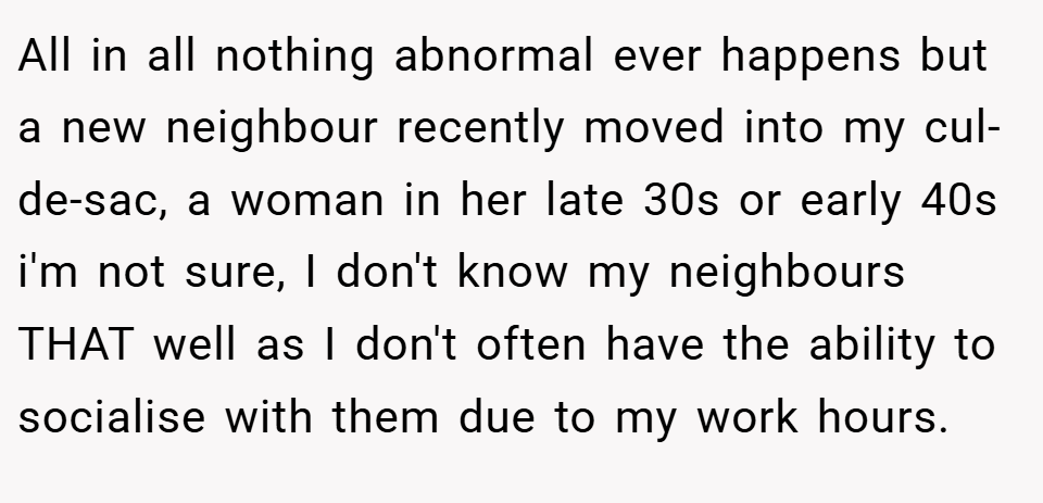 All in all nothing abnormal ever happens but a new neighbour recently moved into my cul-de-sac, a woman in her late 30s or early 40s i'm not sure, I don't know my neighbours THAT well as I don't often have the ability to socialise with them due to my work hours.