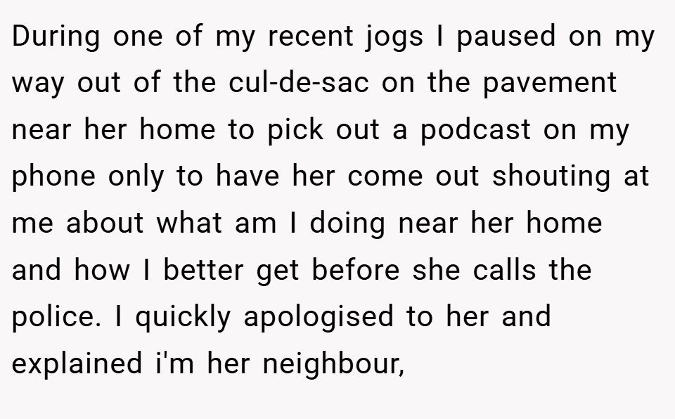 During one of my recent jogs I paused on my way out of the cul-de-sac on the pavement near her home to pick out a podcast on my phone only to have her come out shouting at me about what am I doing near her home and how I better get before she calls the police. I quickly apologised to her and explained i'm her neighbour,