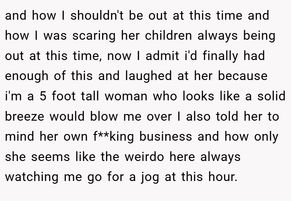 and how I shouldn't be out at this time and how I was scaring her children always being out at this time, now I admit i'd finally had enough of this and laughed at her because i'm a 5 foot tall woman who looks like a solid breeze would blow me over I also told her to mind her own f**king business and how only she seems like the weirdo here always watching me go for a jog at this hour.