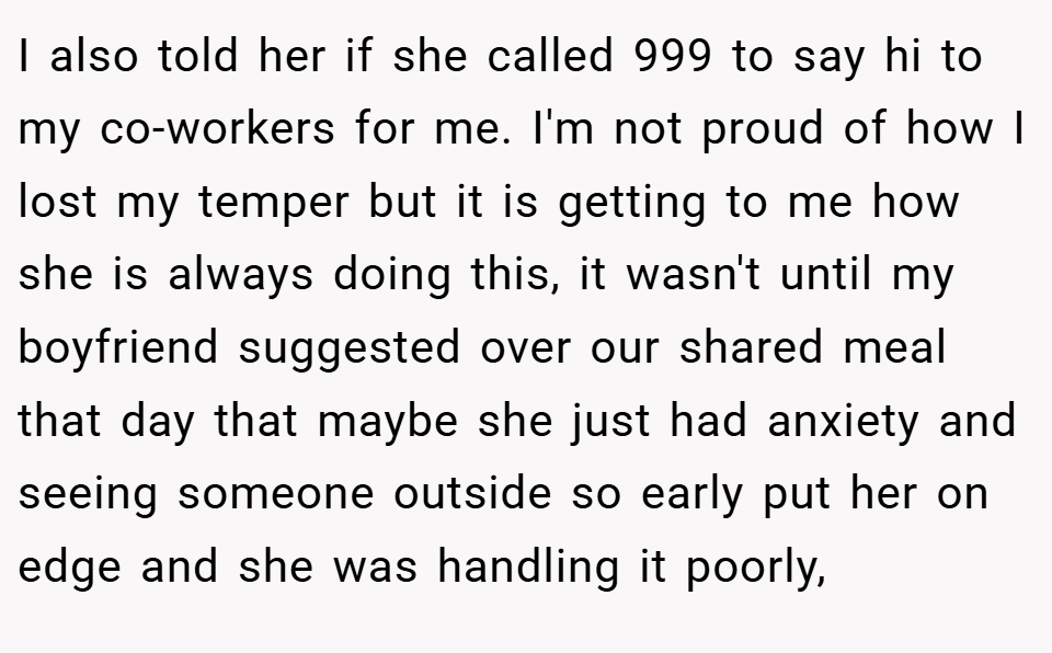 I also told her if she called 999 to say hi to my co-workers for me. I'm not proud of how I lost my temper but it is getting to me how she is always doing this, it wasn't until my boyfriend suggested over our shared meal that day that maybe she just had anxiety and seeing someone outside so early put her on edge and she was handling it poorly,