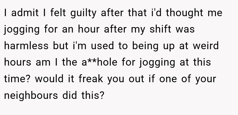 I admit I felt guilty after that i'd thought me jogging for an hour after my shift was harmless but i'm used to being up at weird hours am I the a**hole for jogging at this time? would it freak you out if one of your neighbours did this?