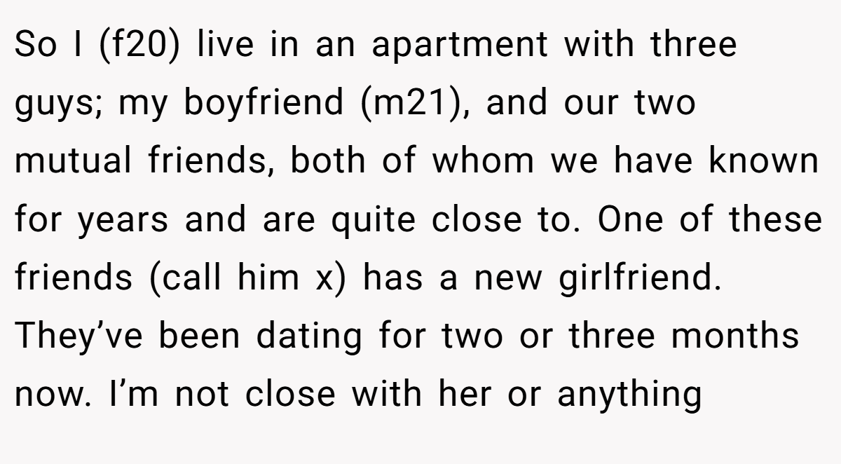So I (f20) live in an apartment with three guys; my boyfriend (m21), and our two mutual friends, both of whom we have known for years and are quite close to. One of these friends (call him x) has a new girlfriend. They’ve been dating for two or three months now. I’m not close with her or anything