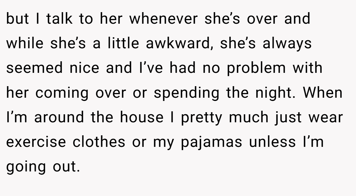 but I talk to her whenever she’s over and while she’s a little awkward, she’s always seemed nice and I’ve had no problem with her coming over or spending the night. When I’m around the house I pretty much just wear exercise clothes or my pajamas unless I’m going out.