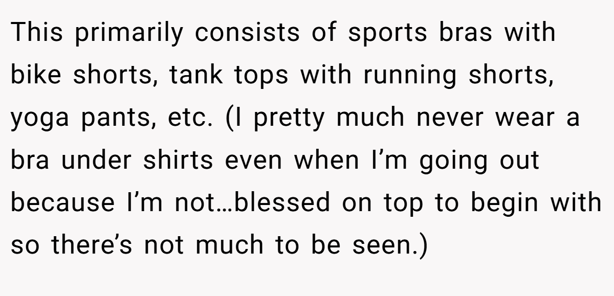 This primarily consists of sports bras with bike shorts, tank tops with running shorts, yoga pants, etc. (I pretty much never wear a bra under shirts even when I’m going out because I’m not…blessed on top to begin with so there’s not much to be seen.)