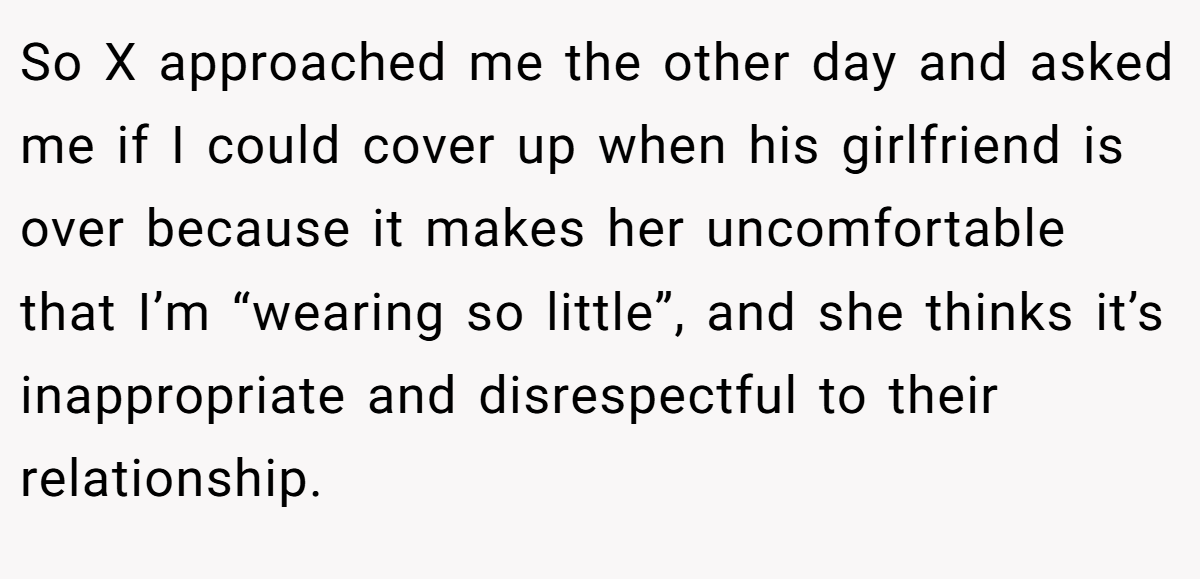 So X approached me the other day and asked me if I could cover up when his girlfriend is over because it makes her uncomfortable that I’m “wearing so little”, and she thinks it’s inappropriate and disrespectful to their relationship.
