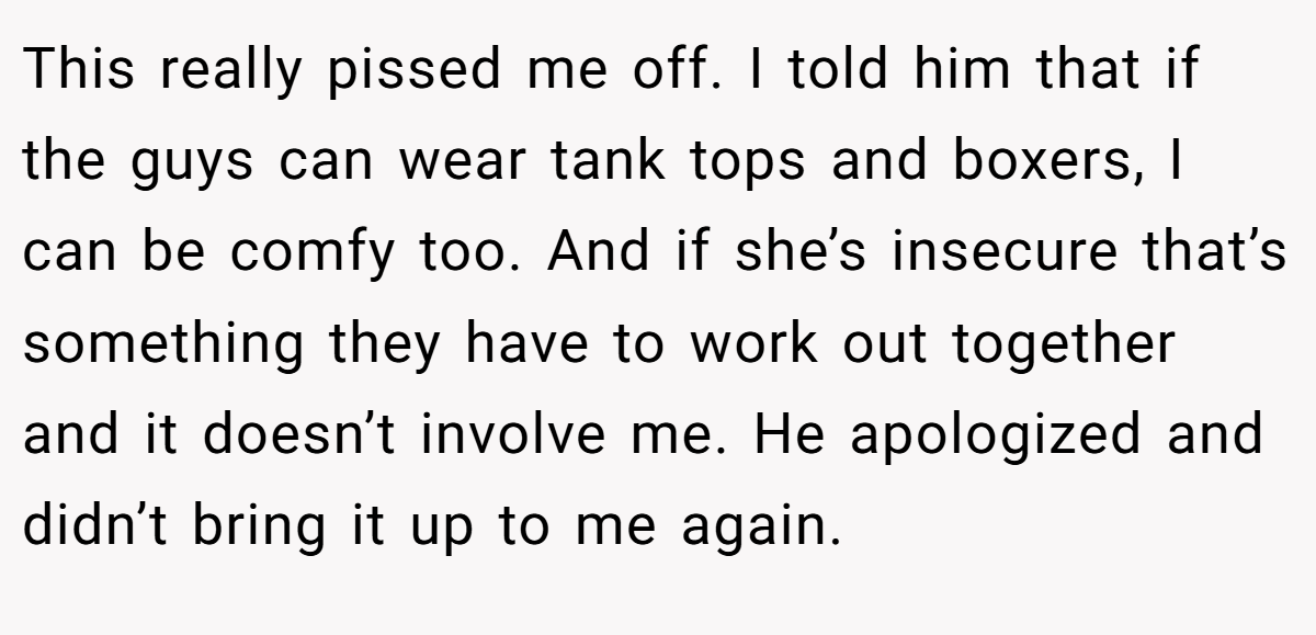 This really pissed me off. I told him that if the guys can wear tank tops and boxers, I can be comfy too. And if she’s insecure that’s something they have to work out together and it doesn’t involve me. He apologized and didn’t bring it up to me again.