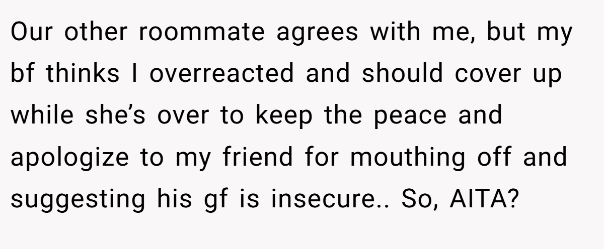 Our other roommate agrees with me, but my bf thinks I overreacted and should cover up while she’s over to keep the peace and apologize to my friend for mouthing off and suggesting his gf is insecure.. So, AITA?