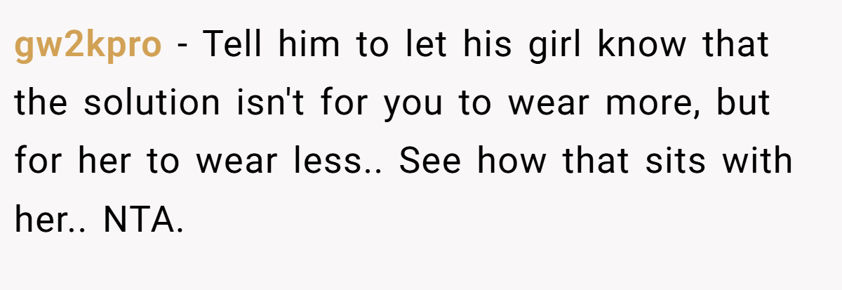 gw2kpro − Tell him to let his girl know that the solution isn't for you to wear more, but for her to wear less.. See how that sits with her.. NTA.
