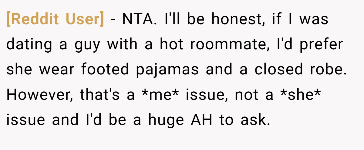 [Reddit User] − NTA. I'll be honest, if I was dating a guy with a hot roommate, I'd prefer she wear footed pajamas and a closed robe. However, that's a *me* issue, not a *she* issue and I'd be a huge AH to ask.