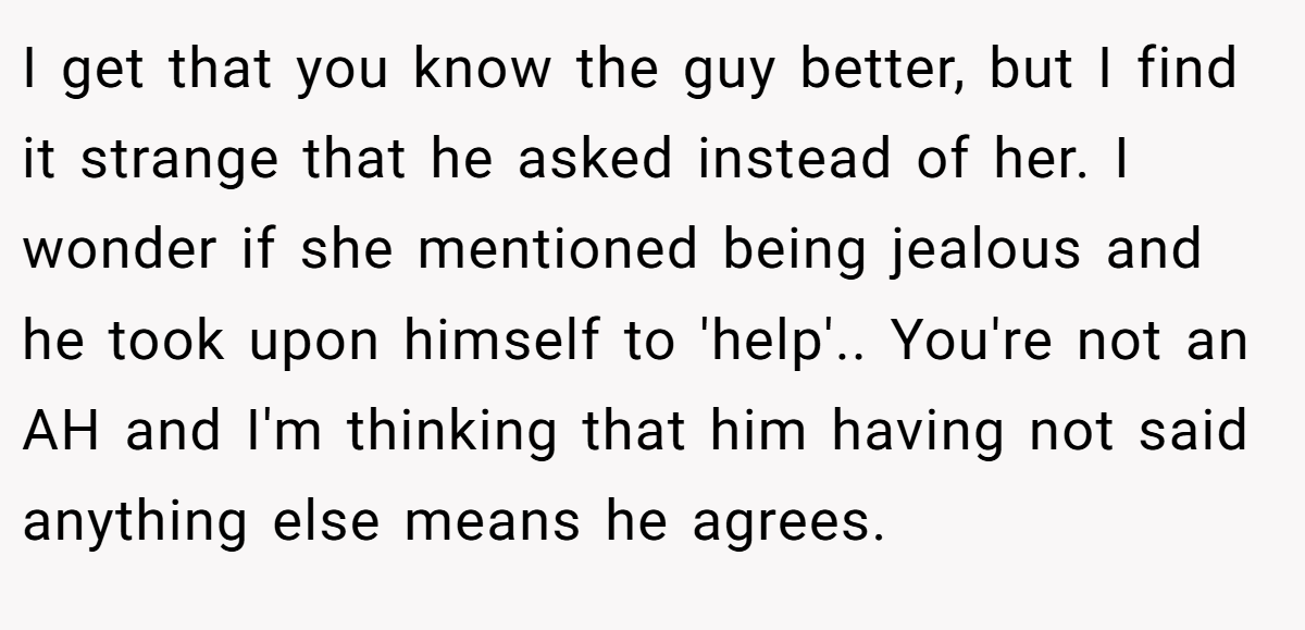 I get that you know the guy better, but I find it strange that he asked instead of her. I wonder if she mentioned being jealous and he took upon himself to 'help'.. You're not an AH and I'm thinking that him having not said anything else means he agrees.