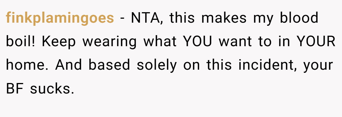 finkplamingoes − NTA, this makes my blood boil! Keep wearing what YOU want to in YOUR home. And based solely on this incident, your BF sucks.