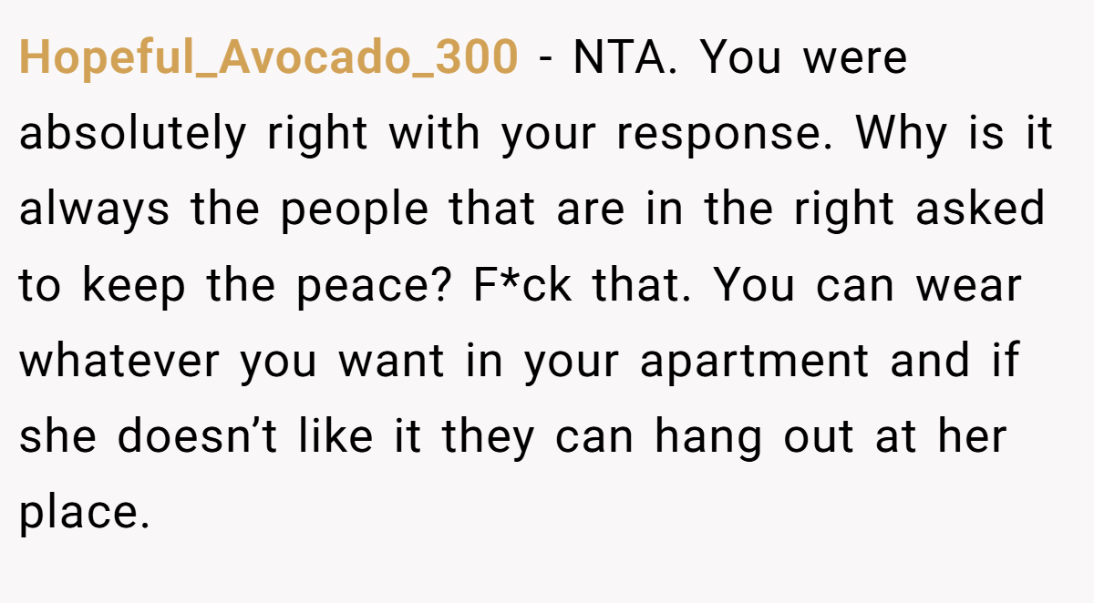 Hopeful_Avocado_300 − NTA. You were absolutely right with your response. Why is it always the people that are in the right asked to keep the peace? F*ck that. You can wear whatever you want in your apartment and if she doesn’t like it they can hang out at her place.