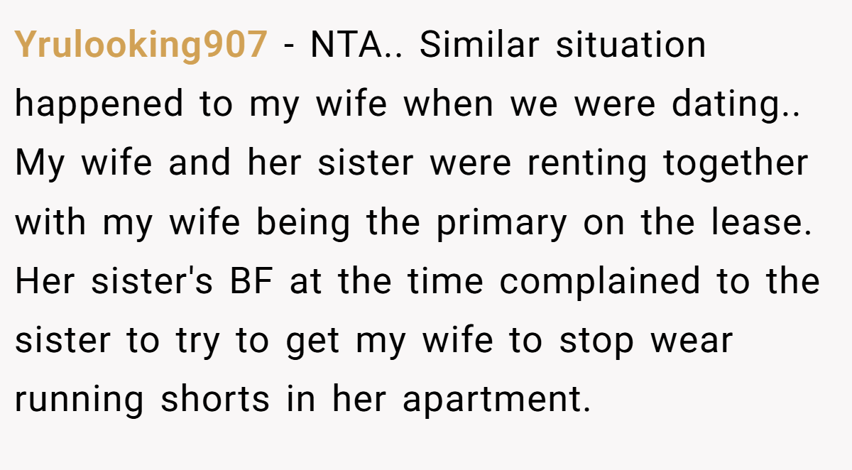 Yrulooking907 − NTA.. Similar situation happened to my wife when we were dating.. My wife and her sister were renting together with my wife being the primary on the lease. Her sister's BF at the time complained to the sister to try to get my wife to stop wear running shorts in her apartment.