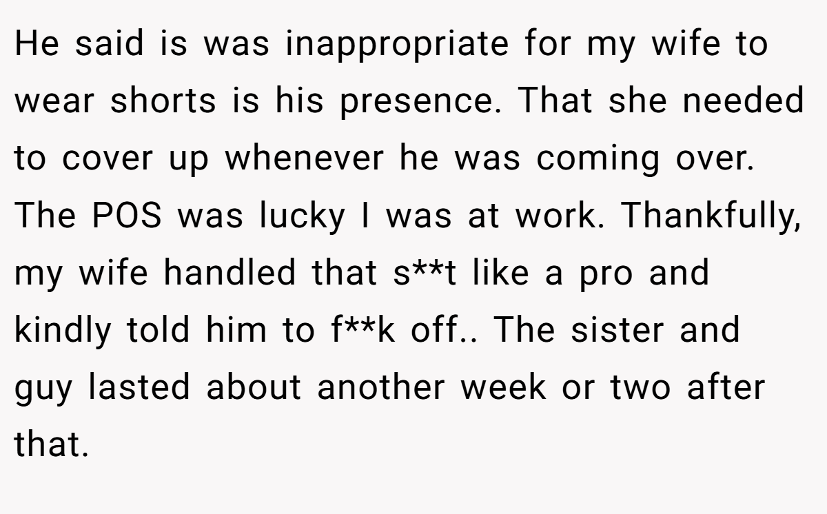 He said is was inappropriate for my wife to wear shorts is his presence. That she needed to cover up whenever he was coming over. The POS was lucky I was at work. Thankfully, my wife handled that s**t like a pro and kindly told him to f**k off.. The sister and guy lasted about another week or two after that.