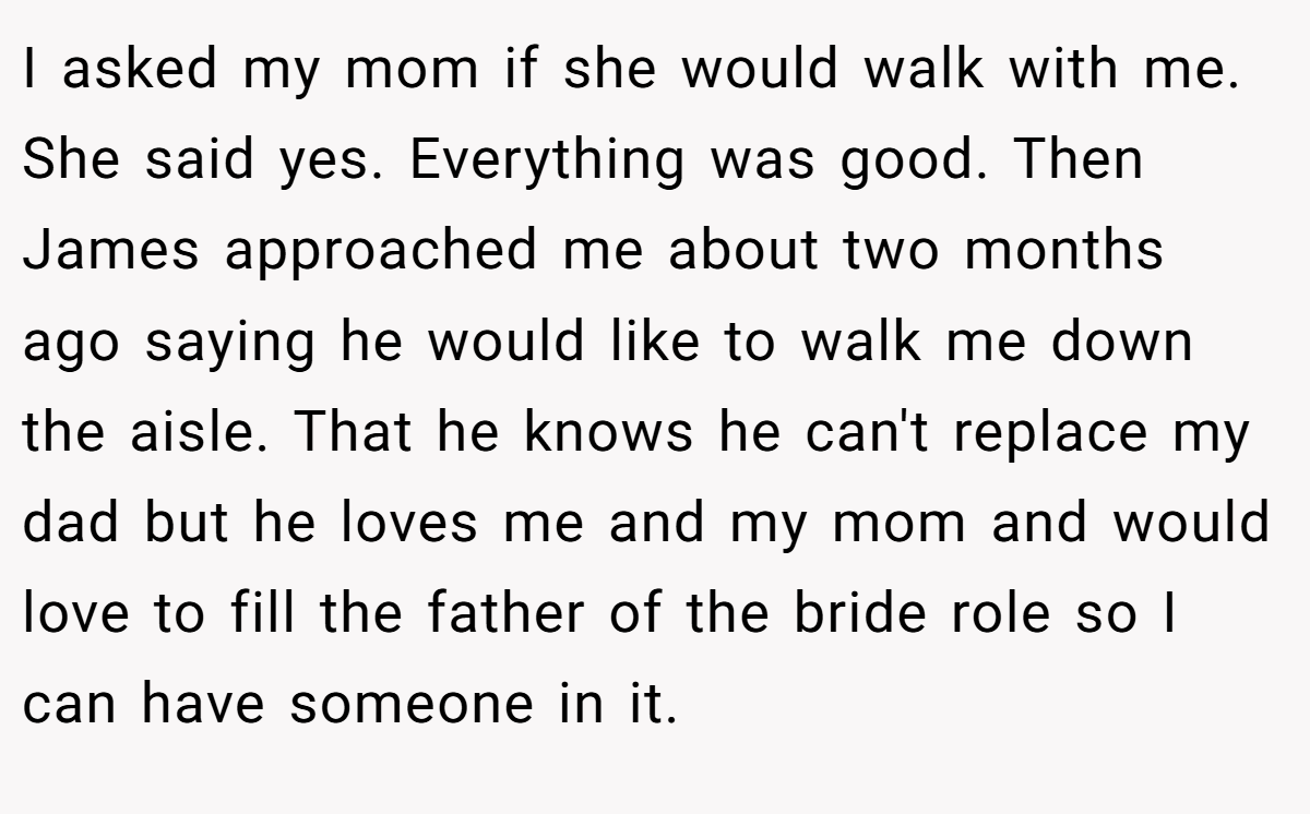 I asked my mom if she would walk with me. She said yes. Everything was good. Then James approached me about two months ago saying he would like to walk me down the aisle. That he knows he can't replace my dad but he loves me and my mom and would love to fill the father of the bride role so I can have someone in it.