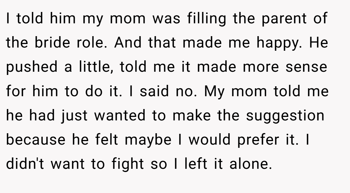 I told him my mom was filling the parent of the bride role. And that made me happy. He pushed a little, told me it made more sense for him to do it. I said no. My mom told me he had just wanted to make the suggestion because he felt maybe I would prefer it. I didn't want to fight so I left it alone.