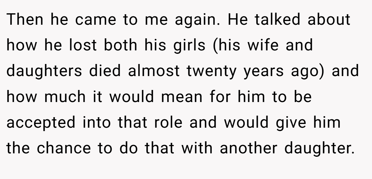 Then he came to me again. He talked about how he lost both his girls (his wife and daughters died almost twenty years ago) and how much it would mean for him to be accepted into that role and would give him the chance to do that with another daughter.