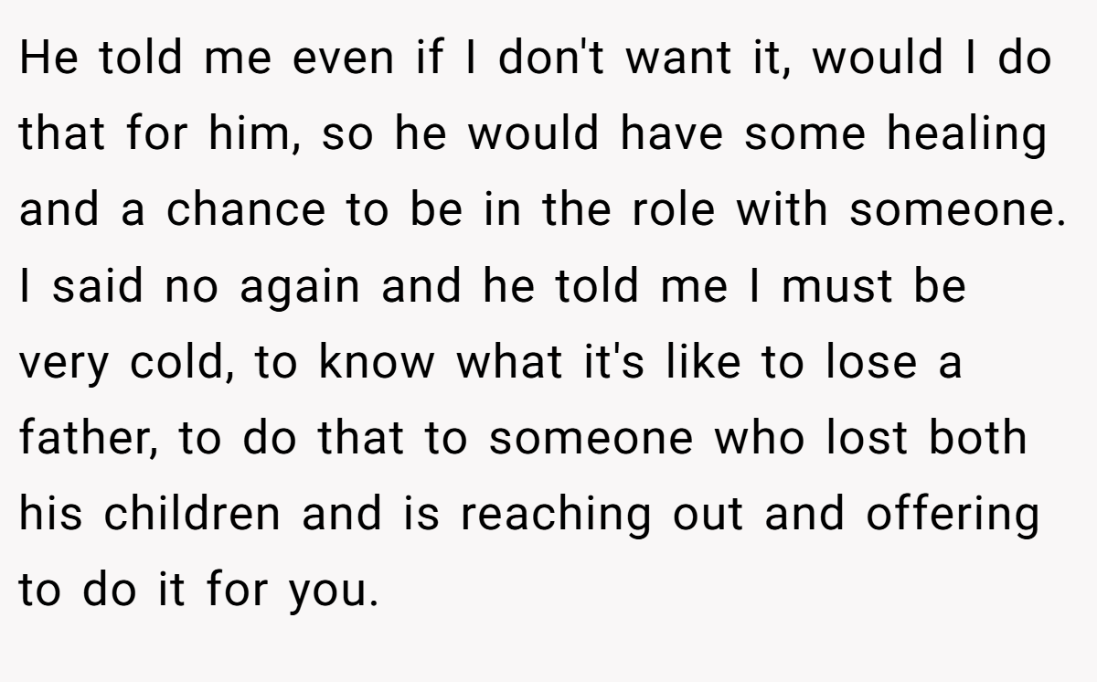 He told me even if I don't want it, would I do that for him, so he would have some healing and a chance to be in the role with someone. I said no again and he told me I must be very cold, to know what it's like to lose a father, to do that to someone who lost both his children and is reaching out and offering to do it for you.