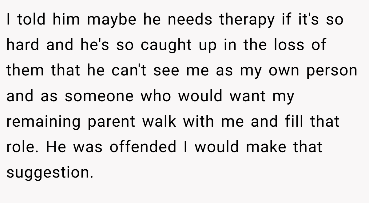 I told him maybe he needs therapy if it's so hard and he's so caught up in the loss of them that he can't see me as my own person and as someone who would want my remaining parent walk with me and fill that role. He was offended I would make that suggestion.