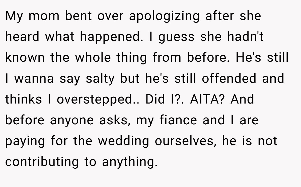 My mom bent over apologizing after she heard what happened. I guess she hadn't known the whole thing from before. He's still I wanna say salty but he's still offended and thinks I overstepped.. Did I?. AITA? And before anyone asks, my fiance and I are paying for the wedding ourselves, he is not contributing to anything.