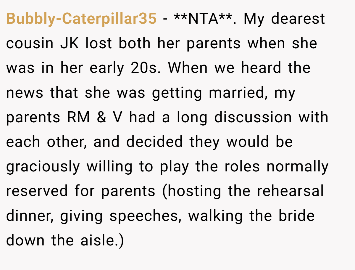 Bubbly-Caterpillar35 - **NTA**. My dearest cousin JK lost both her parents when she was in her early 20s. When we heard the news that she was getting married, my parents RM & V had a long discussion with each other, and decided they would be graciously willing to play the roles normally reserved for parents (hosting the rehearsal dinner, giving speeches, walking the bride down the aisle.)