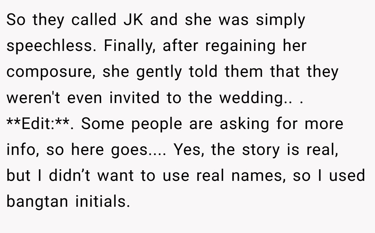 So they called JK and she was simply speechless. Finally, after regaining her composure, she gently told them that they weren't even invited to the wedding.. ​. **Edit:**. Some people are asking for more info, so here goes.... Yes, the story is real, but I didn’t want to use real names, so I used bangtan initials.