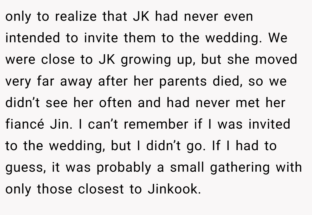 only to realize that JK had never even intended to invite them to the wedding. We were close to JK growing up, but she moved very far away after her parents died, so we didn’t see her often and had never met her fiancé Jin. I can’t remember if I was invited to the wedding, but I didn’t go. If I had to guess, it was probably a small gathering with only those closest to Jinkook.