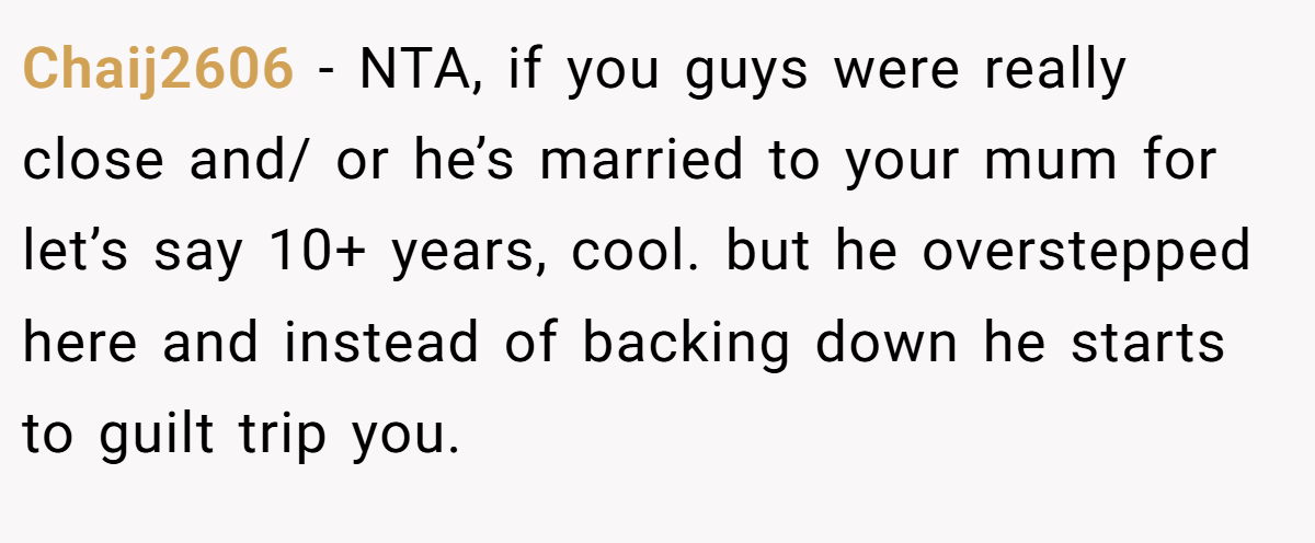 Chaij2606 - NTA, if you guys were really close and/ or he’s married to your mum for let’s say 10+ years, cool. but he overstepped here and instead of backing down he starts to guilt trip you.