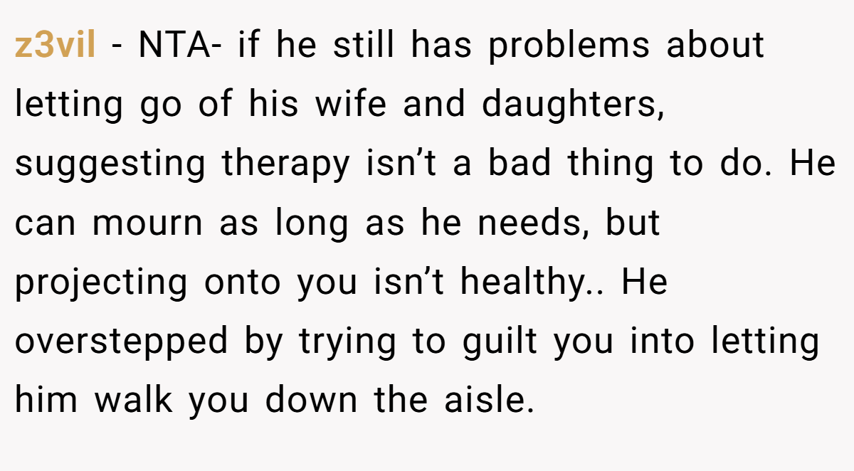 z3vil - NTA- if he still has problems about letting go of his wife and daughters, suggesting therapy isn’t a bad thing to do. He can mourn as long as he needs, but projecting onto you isn’t healthy.. He overstepped by trying to guilt you into letting him walk you down the aisle.