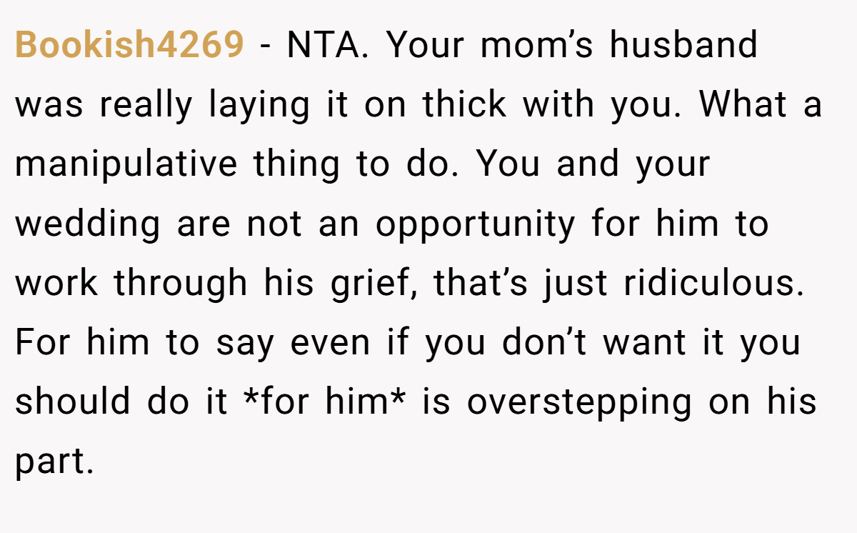 Bookish4269 - NTA. Your mom’s husband was really laying it on thick with you. What a manipulative thing to do. You and your wedding are not an opportunity for him to work through his grief, that’s just ridiculous. For him to say even if you don’t want it you should do it *for him* is overstepping on his part.