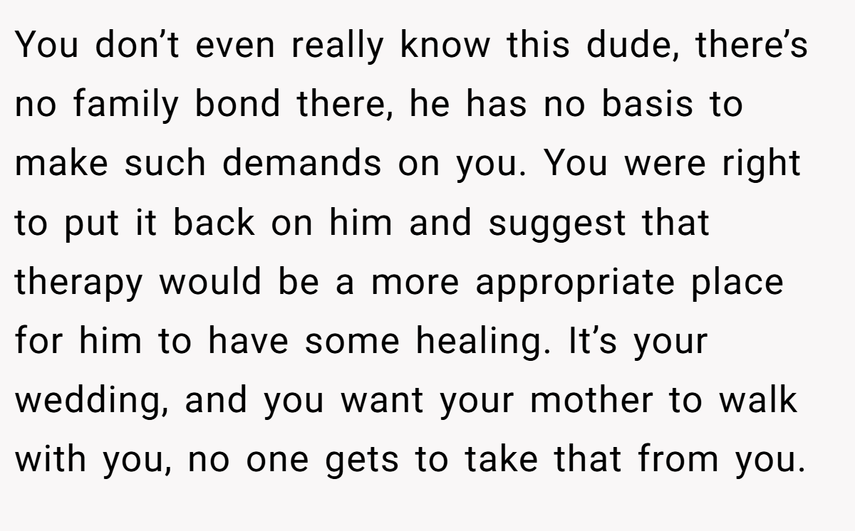 You don’t even really know this dude, there’s no family bond there, he has no basis to make such demands on you. You were right to put it back on him and suggest that therapy would be a more appropriate place for him to have some healing. It’s your wedding, and you want your mother to walk with you, no one gets to take that from you.