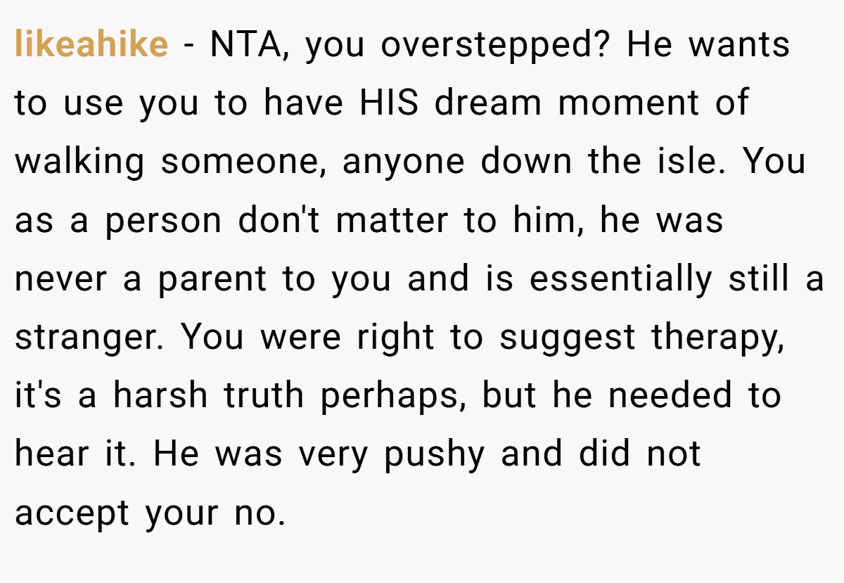 likeahike - NTA, you overstepped? He wants to use you to have HIS dream moment of walking someone, anyone down the isle. You as a person don't matter to him, he was never a parent to you and is essentially still a stranger. You were right to suggest therapy, it's a harsh truth perhaps, but he needed to hear it. He was very pushy and did not accept your no.