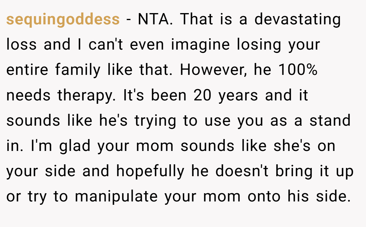 sequingoddess - NTA. That is a devastating loss and I can't even imagine losing your entire family like that. However, he 100% needs therapy. It's been 20 years and it sounds like he's trying to use you as a stand in. I'm glad your mom sounds like she's on your side and hopefully he doesn't bring it up or try to manipulate your mom onto his side.