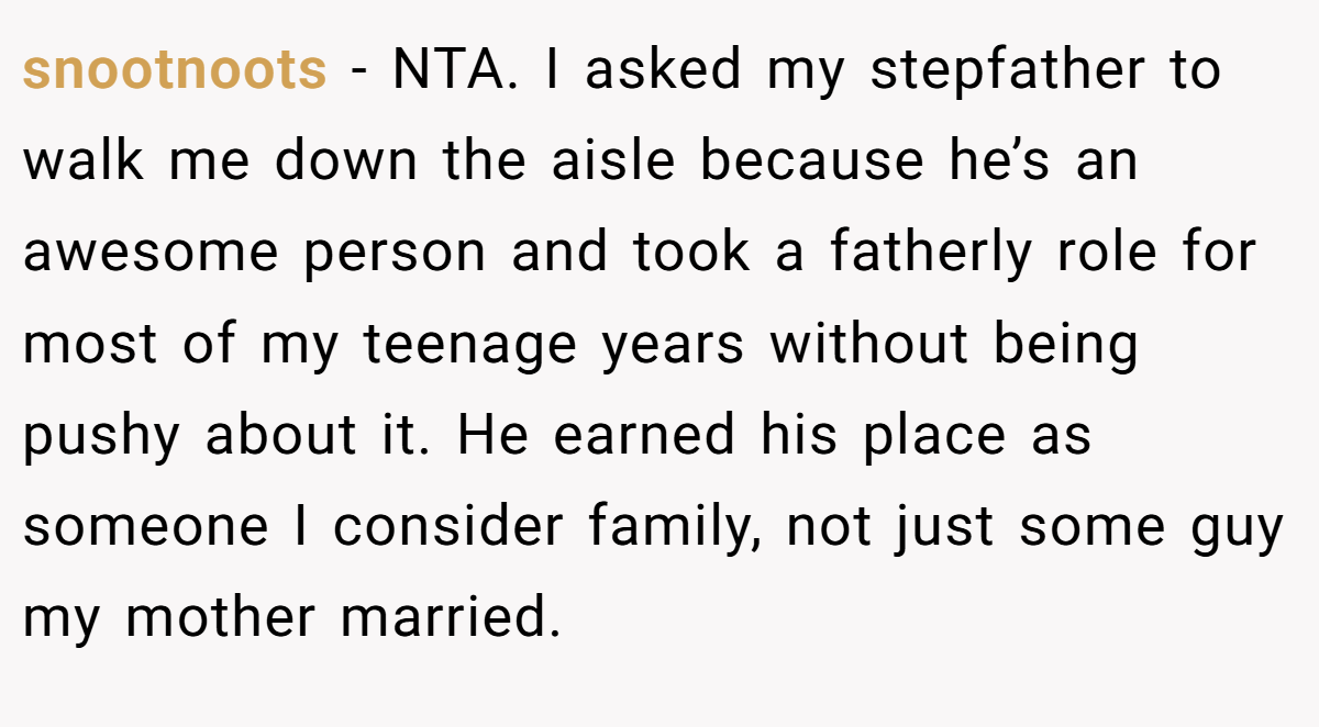 snootnoots - NTA. I asked my stepfather to walk me down the aisle because he’s an awesome person and took a fatherly role for most of my teenage years without being pushy about it. He earned his place as someone I consider family, not just some guy my mother married.