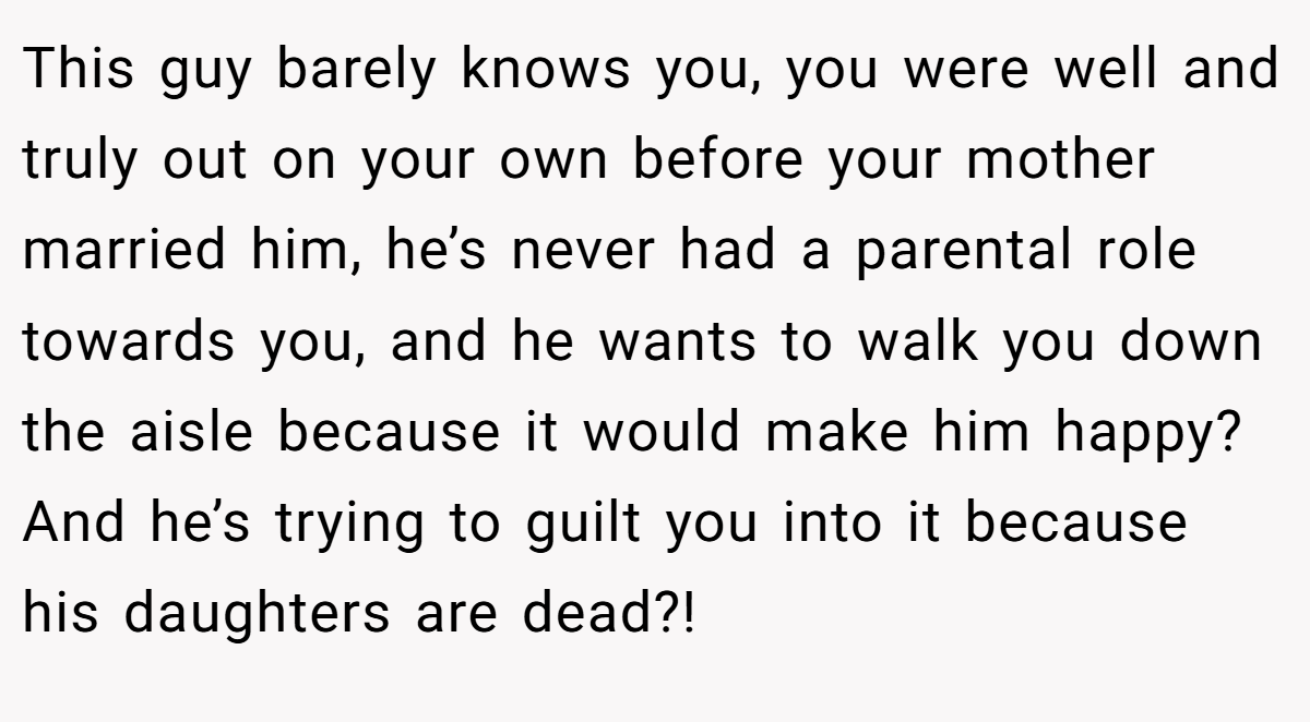 This guy barely knows you, you were well and truly out on your own before your mother married him, he’s never had a parental role towards you, and he wants to walk you down the aisle because it would make him happy? And he’s trying to guilt you into it because his daughters are dead?!