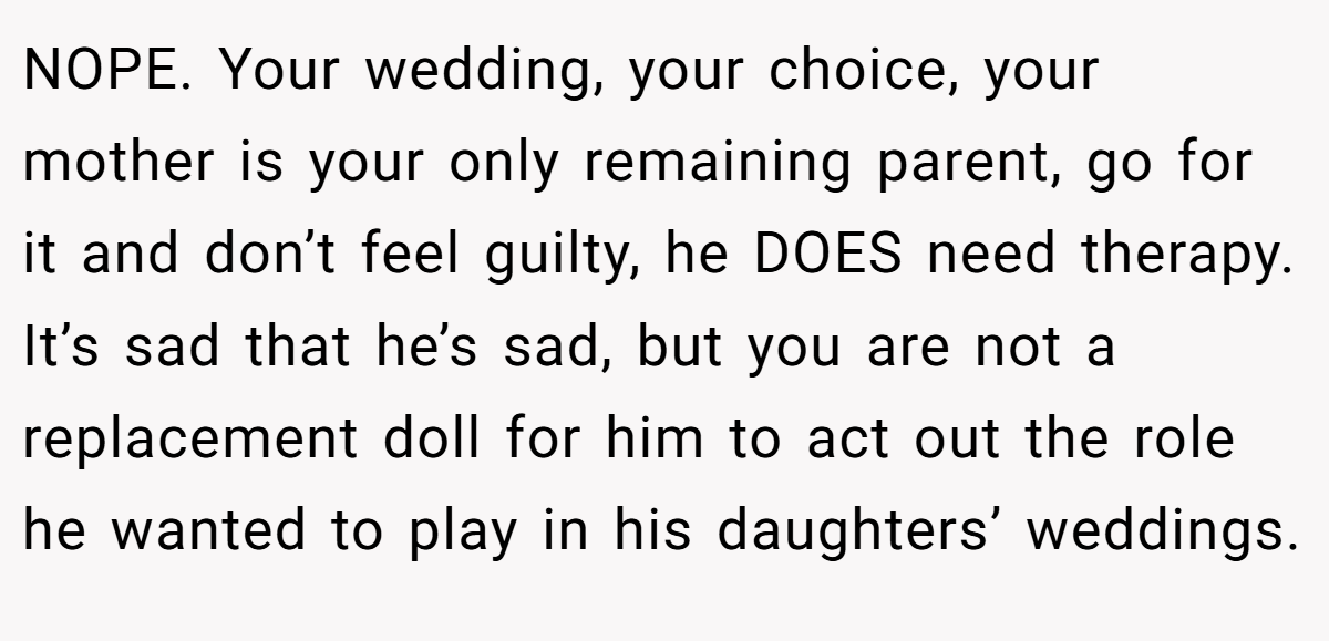 NOPE. Your wedding, your choice, your mother is your only remaining parent, go for it and don’t feel guilty, he DOES need therapy. It’s sad that he’s sad, but you are not a replacement doll for him to act out the role he wanted to play in his daughters’ weddings.