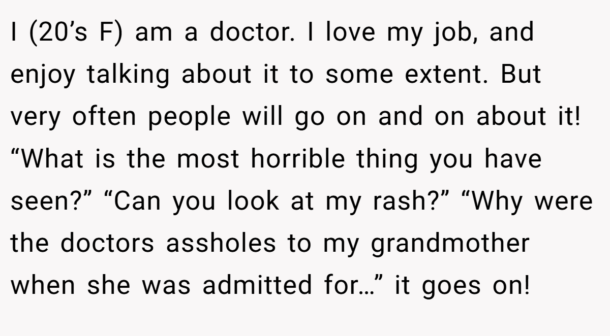 I (20’s F) am a doctor. I love my job, and enjoy talking about it to some extent. But very often people will go on and on about it! “What is the most horrible thing you have seen?” “Can you look at my rash?” “Why were the doctors assholes to my grandmother when she was admitted for…” it goes on!