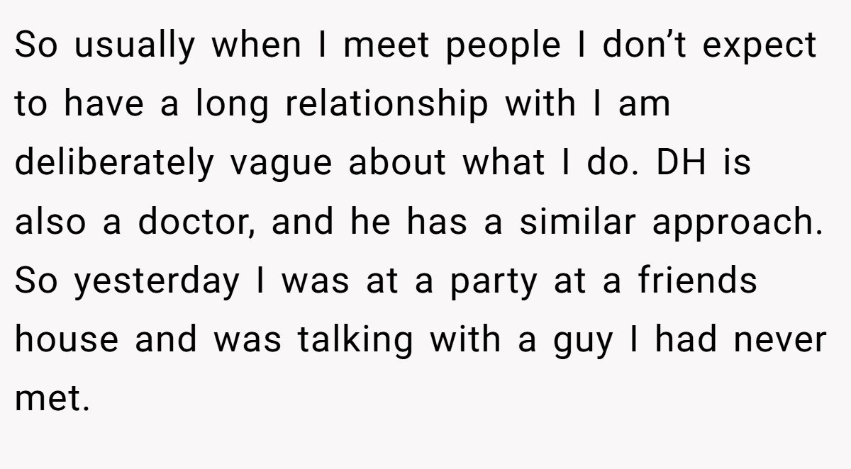 So usually when I meet people I don’t expect to have a long relationship with I am deliberately vague about what I do. DH is also a doctor, and he has a similar approach. So yesterday I was at a party at a friends house and was talking with a guy I had never met.