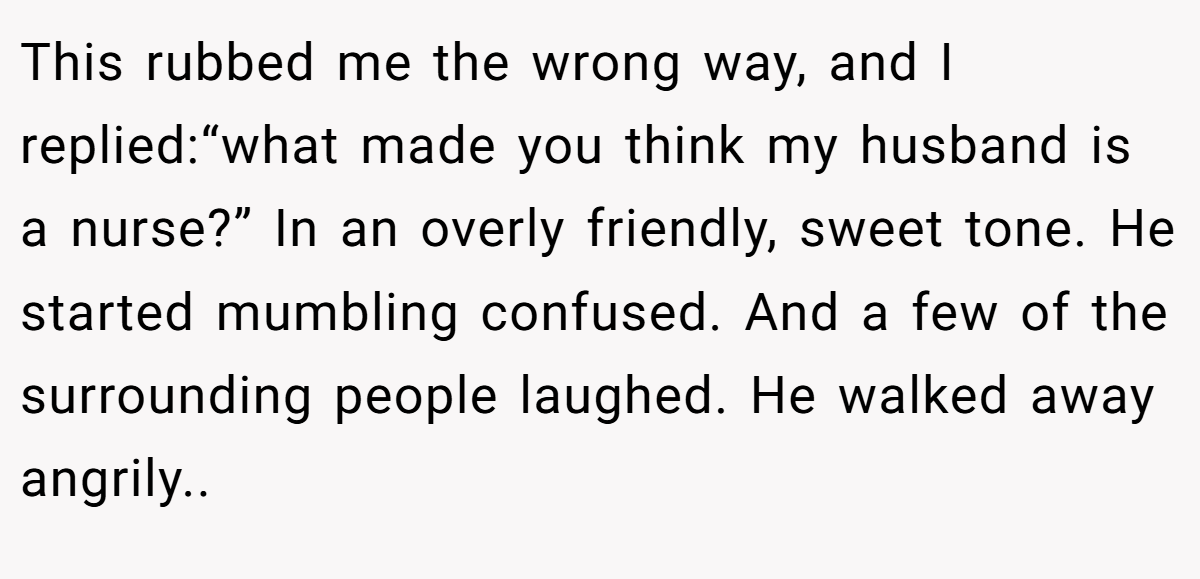 This rubbed me the wrong way, and I replied:“what made you think my husband is a nurse?” In an overly friendly, sweet tone. He started mumbling confused. And a few of the surrounding people laughed. He walked away angrily..